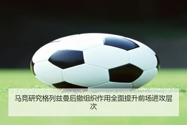 马竞研究格列兹曼后撤组织作用全面提升前场进攻层次