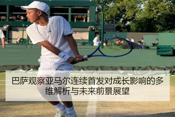 巴萨观察亚马尔连续首发对成长影响的多维解析与未来前景展望