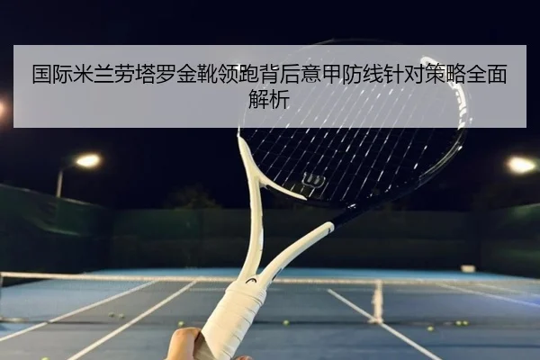 国际米兰劳塔罗金靴领跑背后意甲防线针对策略全面解析