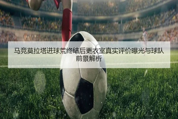 马竞莫拉塔进球荒终结后更衣室真实评价曝光与球队前景解析