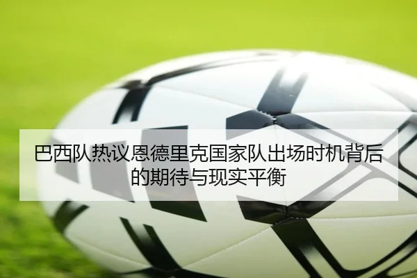 巴西队热议恩德里克国家队出场时机背后的期待与现实平衡