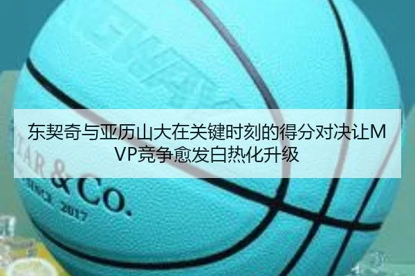 东契奇与亚历山大在关键时刻的得分对决让MVP竞争愈发白热化升级